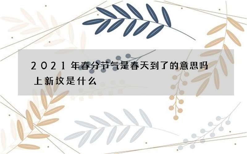 2021年春分节气是春天到了的意思吗 上新坟是什么
